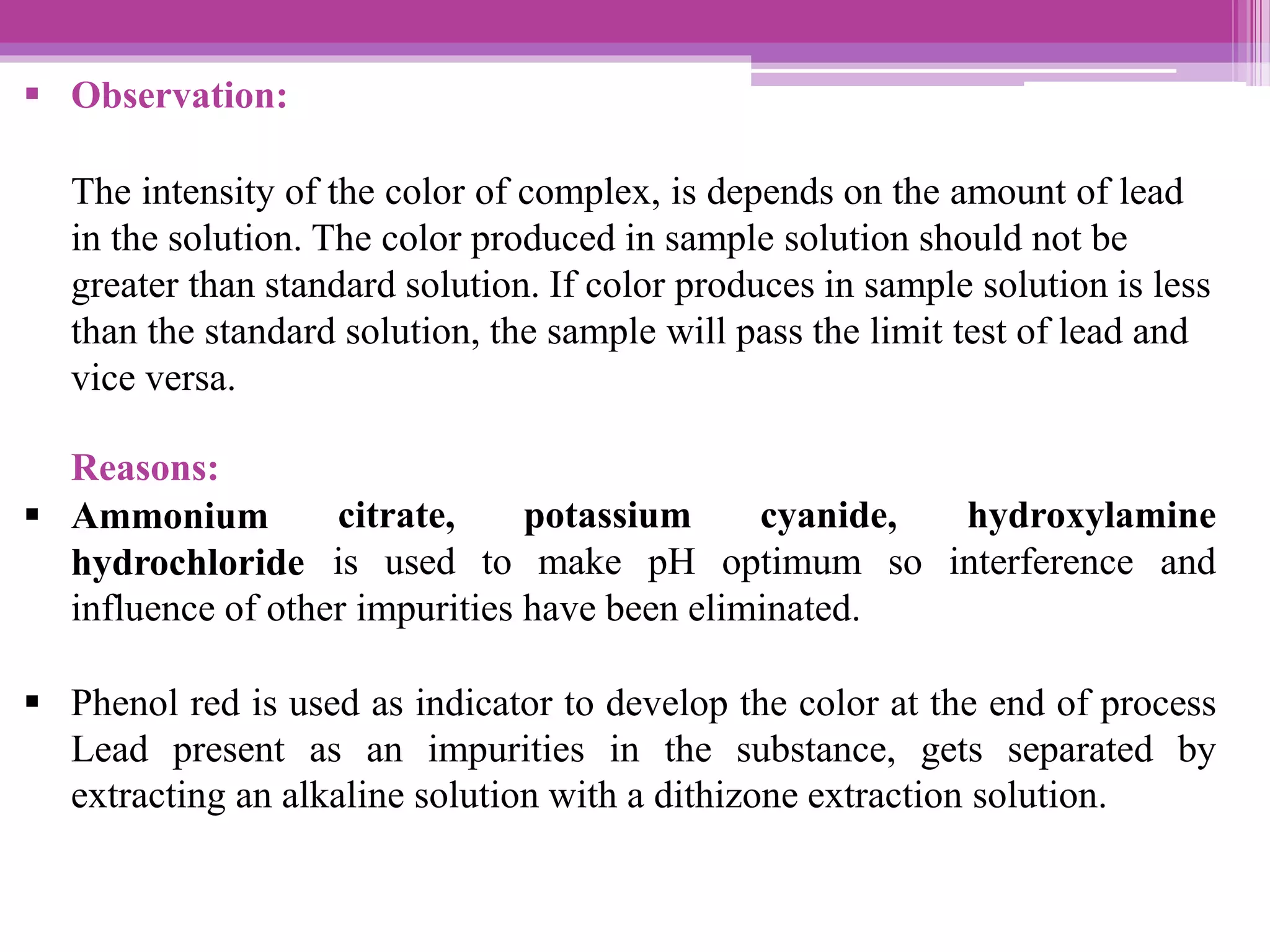  Observation:
The intensity of the color of complex, is depends on the amount of lead
in the solution. The color produced in sample solution should not be
greater than standard solution. If color produces in sample solution is less
than the standard solution, the sample will pass the limit test of lead and
vice versa.
citrate, potassium cyanide,
Reasons:
 Ammonium
hydrochloride
hydroxylamine
is used to make pH optimum so interference and
influence of other impurities have been eliminated.
 Phenol red is used as indicator to develop the color at the end of process
Lead present as an impurities in the substance, gets separated by
extracting an alkaline solution with a dithizone extraction solution.
 