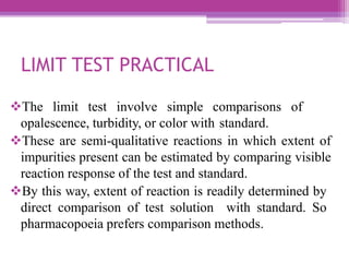 LIMIT TEST PRACTICAL
The limit test involve simple comparisons of
opalescence, turbidity, or color with standard.
These are semi-qualitative reactions in which extent of
impurities present can be estimated by comparing visible
reaction response of the test and standard.
By this way, extent of reaction is readily determined by
direct comparison of test solution with standard. So
pharmacopoeia prefers comparison methods.
 