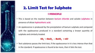 2. Limit Test for Sulphate
PRINCIPLE
• This is based on the reaction between barium chloride and soluble sulphates in
presence of dilute hydrochloric acid.
• An opalescence is produced by the precipitation of barium sulphate and compared
with the opalescence produced in a standard containing a known quantity of
sulphate and similarly treated.
SO4
− + BaCl2 → BaSO4 + 2Cl−
• Test substance passes the limit test, if the opalescence in it is less intense than that
in the standard. If opalescence is found to be more, then it fails the test.
 