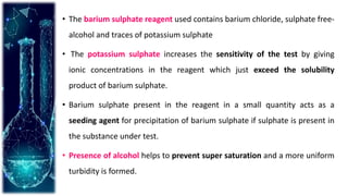 • The barium sulphate reagent used contains barium chloride, sulphate free-
alcohol and traces of potassium sulphate
• The potassium sulphate increases the sensitivity of the test by giving
ionic concentrations in the reagent which just exceed the solubility
product of barium sulphate.
• Barium sulphate present in the reagent in a small quantity acts as a
seeding agent for precipitation of barium sulphate if sulphate is present in
the substance under test.
• Presence of alcohol helps to prevent super saturation and a more uniform
turbidity is formed.
 