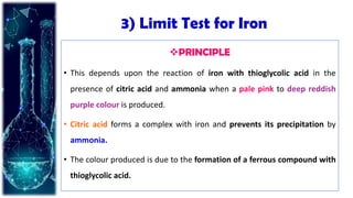 3) Limit Test for Iron
PRINCIPLE
• This depends upon the reaction of iron with thioglycolic acid in the
presence of citric acid and ammonia when a pale pink to deep reddish
purple colour is produced.
• Citric acid forms a complex with iron and prevents its precipitation by
ammonia.
• The colour produced is due to the formation of a ferrous compound with
thioglycolic acid.
 