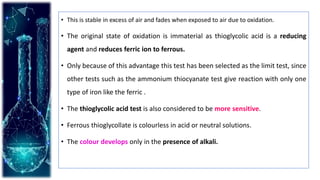 • This is stable in excess of air and fades when exposed to air due to oxidation.
• The original state of oxidation is immaterial as thioglycolic acid is a reducing
agent and reduces ferric ion to ferrous.
• Only because of this advantage this test has been selected as the limit test, since
other tests such as the ammonium thiocyanate test give reaction with only one
type of iron like the ferric .
• The thioglycolic acid test is also considered to be more sensitive.
• Ferrous thioglycollate is colourless in acid or neutral solutions.
• The colour develops only in the presence of alkali.
 
