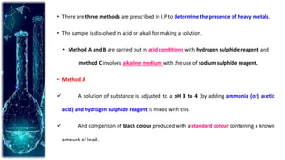 • There are three methods are prescribed in I.P to determine the presence of heavy metals.
• The sample is dissolved in acid or alkali for making a solution.
• Method A and B are carried out in acid conditions with hydrogen sulphide reagent and
method C involves alkaline medium with the use of sodium sulphide reagent.
• Method A
 A solution of substance is adjusted to a pH 3 to 4 (by adding ammonia (or) acetic
acid) and hydrogen sulphide reagent is mixed with this
 And comparison of black colour produced with a standard colour containing a known
amount of lead.
 