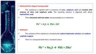 • Method B (For Organic Compounds)
 The substance is ignited well in presence of conc. sulphuric acid and treated with
mixture of nitric and sulphuric acids. The resulting solution is digested with dilute
hydrochloric acid.
 Then extracted with hot water and proceeded as in method A.
• Method C
 The solution of the substance is treated with sodium hydroxide solution and sodium
sulphide reagent.
 Then it is compared with that a standard colour.
Pb++ + Na2S → PbS + 2Na+
Pb++ + H2S → PbS + 2H+
 