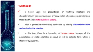 • Method D
 Is based upon the precipitation of relatively insoluble and
characterisitically coloured sulphides of heavy metals when aqueous solutions are
treated with alkali metal sulphides (NaSH).
 NaSH is generated immediately before use by heating thioacetamide with
sodium hydroxide solution.
 In this test, there is a formation of brown colour because of the
precipitation of metal sulphides at about pH 3.5 in colloidal form which is
stabilised by glycerine.
 