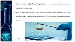  The test is done in two 50 ml Nessler’s cylinder, test is prepared in one and standard solution
is prepared in other cylinder.
 Taking the prescribed volume of std lead solution and reagent solution is added in both , they
are diluted to the Mark and mixed after standing for 5 minutes and compared with colour
intensity.
 