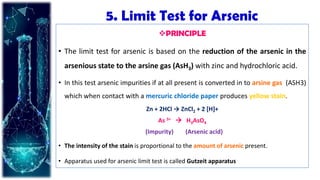 5. Limit Test for Arsenic
PRINCIPLE
• The limit test for arsenic is based on the reduction of the arsenic in the
arsenious state to the arsine gas (AsH3) with zinc and hydrochloric acid.
• In this test arsenic impurities if at all present is converted in to arsine gas (ASH3)
which when contact with a mercuric chloride paper produces yellow stain.
Zn + 2HCl → ZnCl2 + 2 [H]+
As 3+  H3AsO4
(Impurity) (Arsenic acid)
• The intensity of the stain is proportional to the amount of arsenic present.
• Apparatus used for arsenic limit test is called Gutzeit apparatus
 
