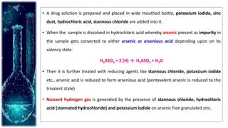 • A drug solution is prepared and placed in wide mouthed bottle, potassium iodide, zinc
dust, hydrochloric acid, stannous chloride are added into it.
• When the sample is dissolved in hydrochloric acid whereby arsenic present as impurity in
the sample gets converted to either arsenic or arsenious acid depending upon on its
valency state.
H3ASO4 + 2 [H] → H3ASO3 + H2O
• Then it is further treated with reducing agents like stannous chloride, potassium iodide
etc., arsenic acid is reduced to form arsenious acid (pentavalent arsenic is reduced to the
trivalent state)
• Nascent hydrogen gas is generated by the presence of stannous chloride, hydrochloric
acid (stannated hydrochloride) and potassium iodide on arsenic free granulated zinc.
 