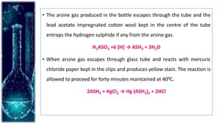 • The arsine gas produced in the bottle escapes through the tube and the
lead acetate impregnated cotton wool kept in the centre of the tube
entraps the hydrogen sulphide if any from the arsine gas.
H3ASO3 +6 [H] → ASH3 + 3H2O
• When arsine gas escapes through glass tube and reacts with mercuric
chloride paper kept in the clips and produces yellow stain. The reaction is
allowed to proceed for forty minutes maintained at 400C.
2ASH3 + HgCl2 → Hg (ASH3)2 + 2HCl
 