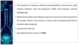 • The presence of stannous chloride and hydrochloric acid ensures rapid
reaction between acid and potassium iodide and produces nascent
hydrogen gas.
• Depth of the yellow stain depends upon the amount of arsenic present in
the sample, which is less intense in colour when compared with that of
standard stain produced.
• It passes the limit test
• Permitted limit for arsenic is 1 PPM
 