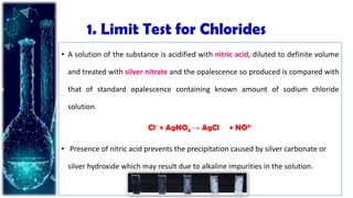 1. Limit Test for Chlorides
• A solution of the substance is acidified with nitric acid, diluted to definite volume
and treated with silver nitrate and the opalescence so produced is compared with
that of standard opalescence containing known amount of sodium chloride
solution.
Cl- + AgNO3 → AgCl + NO3-
• Presence of nitric acid prevents the precipitation caused by silver carbonate or
silver hydroxide which may result due to alkaline impurities in the solution.
 