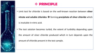  PRINCIPLE
• Limit test for chloride is based on the well-known reaction between silver
nitrate and soluble chlorides  forming precipitate of silver chloride which
is insoluble in nitric acid.
• The test solution becomes turbid, the extent of turbidity depending upon
the amount of silver chloride produced which in turn depends upon the
amount of chloride present in the test sample.
 
