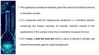 • The opalescence produced depends upon the amount of chloride present
in the given sample.
• It is compared with the opalescence produced in a standard solution
containing the known quantity of chloride similarly treated if the
opalescence in the sample is less that in standard. Its passes the test.
• If it is more, it fails the limit test which is done in Nessler’s cylinder and
viewed transversely against a black background.
 