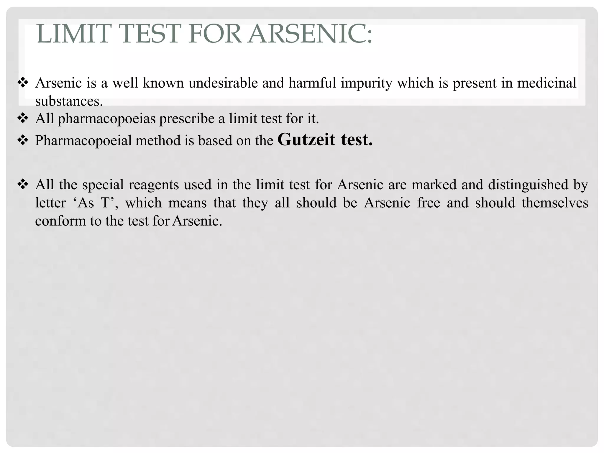 LIMIT TEST FOR ARSENIC:
 Arsenic is a well known undesirable and harmful impurity which is present in medicinal
substances.
 All pharmacopoeias prescribe a limit test for it.
 Pharmacopoeial method is based on the Gutzeit test.
 All the special reagents used in the limit test for Arsenic are marked and distinguished by
letter ‘As T’, which means that they all should be Arsenic free and should themselves
conform to the test forArsenic.
 
