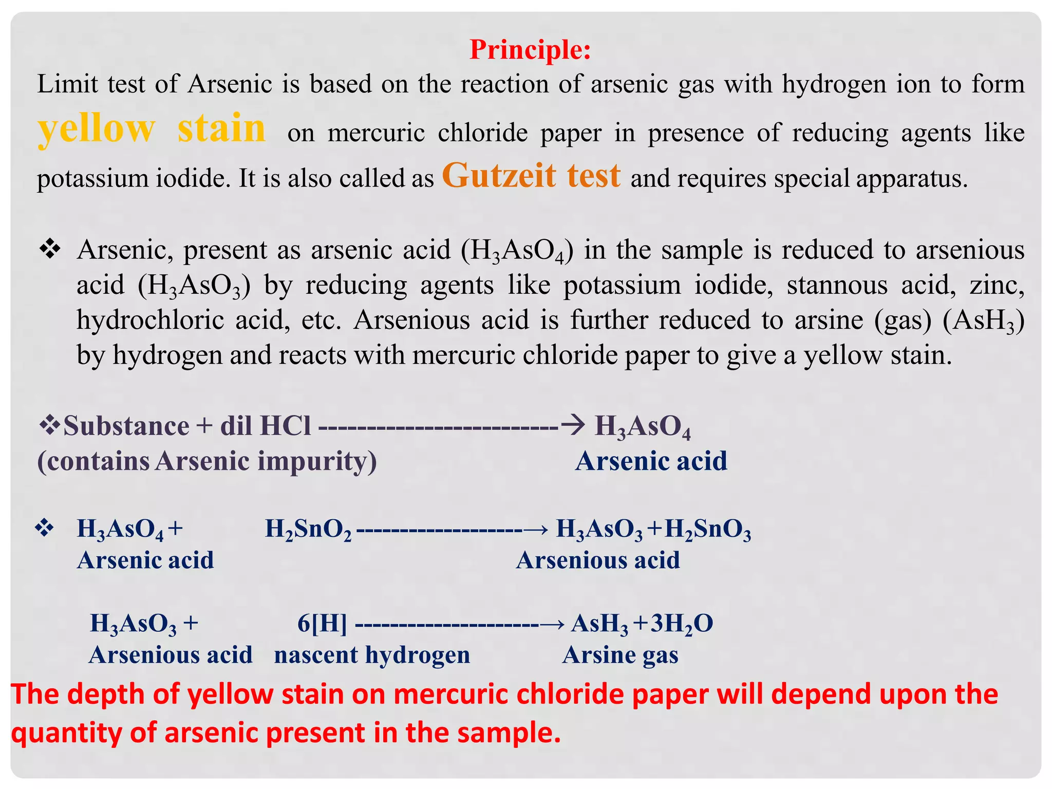 Principle:
Limit test of Arsenic is based on the reaction of arsenic gas with hydrogen ion to form
yellow stain on mercuric chloride paper in presence of reducing agents like
potassium iodide. It is also called as Gutzeit test and requires special apparatus.
 Arsenic, present as arsenic acid (H3AsO4) in the sample is reduced to arsenious
acid (H3AsO3) by reducing agents like potassium iodide, stannous acid, zinc,
hydrochloric acid, etc. Arsenious acid is further reduced to arsine (gas) (AsH3)
by hydrogen and reacts with mercuric chloride paper to give a yellow stain.
Substance + dil HCl ------------------------- H3AsO4
(containsArsenic impurity) Arsenic acid
 H3AsO4 +
Arsenic acid
H2SnO2 -------------------→ H3AsO3 +H2SnO3
Arsenious acid
H3AsO3 + 6[H] ---------------------→ AsH3 +3H2O
Arsenious acid nascent hydrogen Arsine gas
The depth of yellow stain on mercuric chloride paper will depend upon the
quantity of arsenic present in the sample.
 