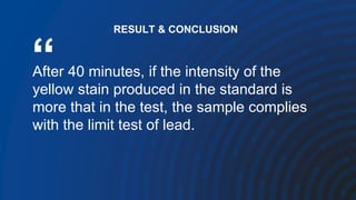 “
After 40 minutes, if the intensity of the
yellow stain produced in the standard is
more that in the test, the sample complies
with the limit test of lead.
RESULT & CONCLUSION
 