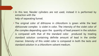 • In this test, Nessler cylinders are not used, instead it is performed by
extraction with the
help of separating funnel.
• The original color of dithizone in chloroform is green while the lead
dithizonate complex is violet in color. The intensity of the violet color of
the complex depending upon the quantity of lead present in the solution
is compared with that of the standard color produced by treating
standard solution containing definite amount of lead in the similar
manner. Intensity of this violet color is compared in both the tests and
standard solution in a chloroform solvent medium.
 