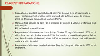 REAGENT PREPARATIONS:
1. Preparation of standard lead solution (1 ppm Pb): Dissolve 0.4 g of lead nitrate in
water containing 2 ml of dilute nitric acid and add sufficient water to produce
250.0 ml. This gives standard lead solution (1% Pb).
2. Standard lead solution (1 ppm Pb) is prepared by diluting 1 volume of standard lead
solution (1%
Pb) to 1000 volumes with water.
3. Preparation of dithizone extraction solution: Dissolve 30 mg of dithizone in 1000 ml of
chloroform and add 5 ml of ethanol (95%). The solution is stored in refrigerator. Before
use, the solution is shaken with about half of its volume of 1% v/v nitric acid solution
and the acid is discarded.
4. Preparation of dithizone standard solution: Dissolve 10 mg of dithizone in 1000 ml of
chloroform.
 