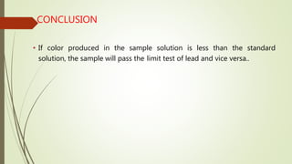 CONCLUSION
• If color produced in the sample solution is less than the standard
solution, the sample will pass the limit test of lead and vice versa..
 