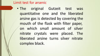 • The original Gutzeit test was
quantitative one and the liberated
arsine gas is detected by covering the
mouth of the flask with filter paper,
on which small amount of
nitrate crystals were placed.
silver
The
liberated arsine turns silver nitrate
complex black.
Limit test for arsenic
 