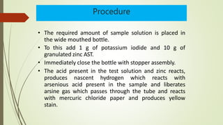 Procedure
• The required amount of sample solution is placed in
the wide mouthed bottle.
• To this add 1 g of potassium iodide and 10 g of
granulated zinc AST.
• Immediately close the bottle with stopper assembly.
• The acid present in the test solution and zinc reacts,
produces nascent hydrogen which reacts with
arsenious acid present in the sample and liberates
arsine gas which passes through the tube and reacts
with mercuric chloride paper and produces yellow
stain.
 