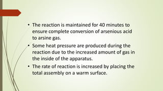 • The reaction is maintained for 40 minutes to
ensure complete conversion of arsenious acid
to arsine gas.
• Some heat pressure are produced during the
reaction due to the increased amount of gas in
the inside of the apparatus.
• The rate of reaction is increased by placing the
total assembly on a warm surface.
 