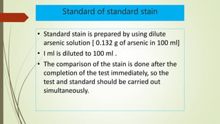 Standard of standard stain
• Standard stain is prepared by using dilute
arsenic solution [ 0.132 g of arsenic in 100 ml]
• I ml is diluted to 100 ml .
• The comparison of the stain is done after the
completion of the test immediately, so the
test and standard should be carried out
simultaneously.
 