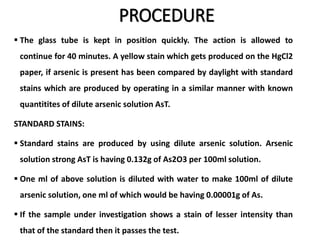 PROCEDURE
 The glass tube is kept in position quickly. The action is allowed to
continue for 40 minutes. A yellow stain which gets produced on the HgCl2
paper, if arsenic is present has been compared by daylight with standard
stains which are produced by operating in a similar manner with known
quantitites of dilute arsenic solution AsT.
STANDARD STAINS:
 Standard stains are produced by using dilute arsenic solution. Arsenic
solution strong AsT is having 0.132g of As2O3 per 100ml solution.
 One ml of above solution is diluted with water to make 100ml of dilute
arsenic solution, one ml of which would be having 0.00001g of As.
 If the sample under investigation shows a stain of lesser intensity than
that of the standard then it passes the test.
 