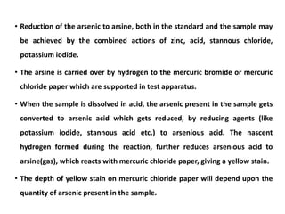 • Reduction of the arsenic to arsine, both in the standard and the sample may
be achieved by the combined actions of zinc, acid, stannous chloride,
potassium iodide.
• The arsine is carried over by hydrogen to the mercuric bromide or mercuric
chloride paper which are supported in test apparatus.
• When the sample is dissolved in acid, the arsenic present in the sample gets
converted to arsenic acid which gets reduced, by reducing agents (like
potassium iodide, stannous acid etc.) to arsenious acid. The nascent
hydrogen formed during the reaction, further reduces arsenious acid to
arsine(gas), which reacts with mercuric chloride paper, giving a yellow stain.
• The depth of yellow stain on mercuric chloride paper will depend upon the
quantity of arsenic present in the sample.
 