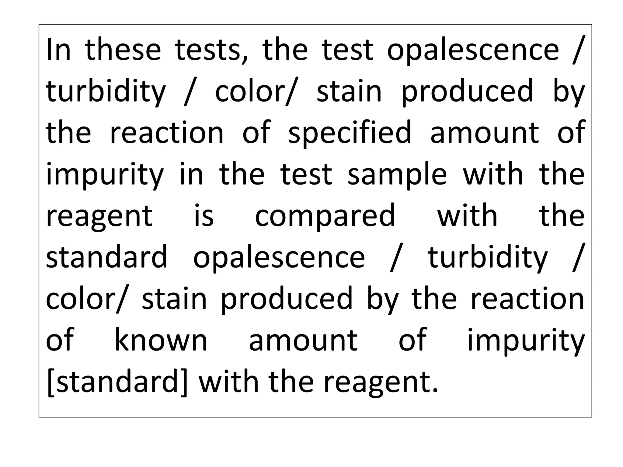 In these tests, the test opalescence /
turbidity / color/ stain produced by
the reaction of specified amount of
impurity in the test sample with the
reagent is compared with the
standard opalescence / turbidity /
color/ stain produced by the reaction
of known amount of impurity
[standard] with the reagent.
 