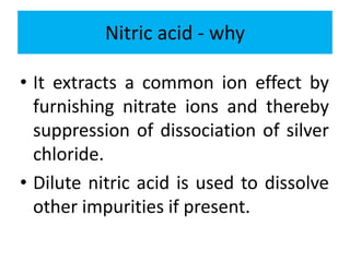 Nitric acid - why
• It extracts a common ion effect by
furnishing nitrate ions and thereby
suppression of dissociation of silver
chloride.
• Dilute nitric acid is used to dissolve
other impurities if present.
 