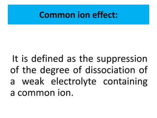 Common ion effect:
It is defined as the suppression
of the degree of dissociation of
a weak electrolyte containing
a common ion.
 