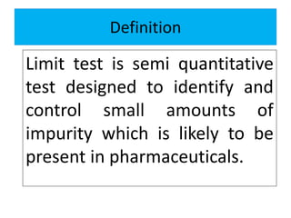 Definition
Limit test is semi quantitative
test designed to identify and
control small amounts of
impurity which is likely to be
present in pharmaceuticals.
 