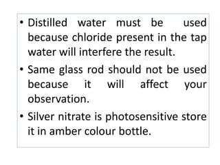 Precaution:
• Distilled water must be used
because chloride present in the tap
water will interfere the result.
• Same glass rod should not be used
because it will affect your
observation.
• Silver nitrate is photosensitive store
it in amber colour bottle.
 