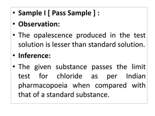 • Sample I [ Pass Sample ] :
• Observation:
• The opalescence produced in the test
solution is lesser than standard solution.
• Inference:
• The given substance passes the limit
test for chloride as per Indian
pharmacopoeia when compared with
that of a standard substance.
 