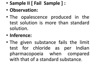• Sample II [ Fail Sample ] :
• Observation:
• The opalescence produced in the
test solution is more than standard
solution.
• Inference:
• The given substance fails the limit
test for chloride as per Indian
pharmacopoeia when compared
with that of a standard substance.
 
