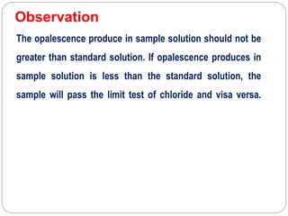 Observation
The opalescence produce in sample solution should not be
greater than standard solution. If opalescence produces in
sample solution is less than the standard solution, the
sample will pass the limit test of chloride and visa versa.
 