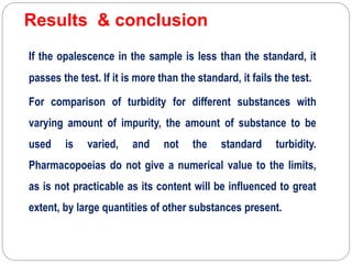 Results & conclusion
If the opalescence in the sample is less than the standard, it
passes the test. If it is more than the standard, it fails the test.
For comparison of turbidity for different substances with
varying amount of impurity, the amount of substance to be
used is varied, and not the standard turbidity.
Pharmacopoeias do not give a numerical value to the limits,
as is not practicable as its content will be influenced to great
extent, by large quantities of other substances present.
 
