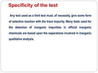 Specificity of the test
Any test used as a limit test must, of necessity, give some form
of selective reaction with the trace impurity. Many tests used for
the detection of inorganic impurities in official inorganic
chemicals are based upon the separations involved in inorganic
qualitative analysis.
 