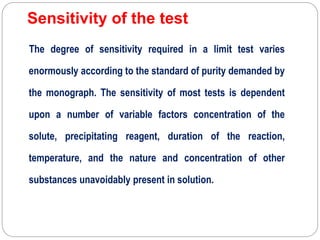 Sensitivity of the test
The degree of sensitivity required in a limit test varies
enormously according to the standard of purity demanded by
the monograph. The sensitivity of most tests is dependent
upon a number of variable factors concentration of the
solute, precipitating reagent, duration of the reaction,
temperature, and the nature and concentration of other
substances unavoidably present in solution.
 