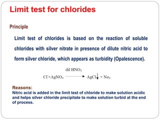 Limit test for chlorides
Principle
Limit test of chlorides is based on the reaction of soluble
chlorides with silver nitrate in presence of dilute nitric acid to
form silver chloride, which appears as turbidity (Opalescence).
Reasons:
Nitric acid is added in the limit test of chloride to make solution acidic
and helps silver chloride precipitate to make solution turbid at the end
of process.
 