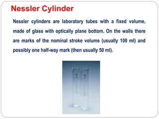Nessler Cylinder
Nessler cylinders are laboratory tubes with a fixed volume,
made of glass with optically plane bottom. On the walls there
are marks of the nominal stroke volume (usually 100 ml) and
possibly one half-way mark (then usually 50 ml).
 