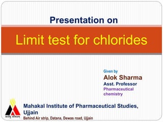 Limit test for chlorides
Mahakal Institute of Pharmaceutical Studies,
Ujjain
Behind Air strip, Datana, Dewas road, Ujjain
Given by
Alok Sharma
Asst. Professor
Pharmaceutical
chemistry
Presentation on
 