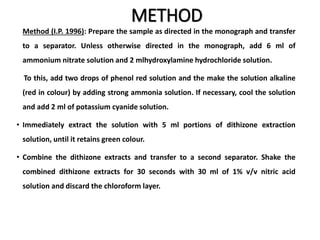 METHOD
Method (I.P. 1996): Prepare the sample as directed in the monograph and transfer
to a separator. Unless otherwise directed in the monograph, add 6 ml of
ammonium nitrate solution and 2 mlhydroxylamine hydrochloride solution.
To this, add two drops of phenol red solution and the make the solution alkaline
(red in colour) by adding strong ammonia solution. If necessary, cool the solution
and add 2 ml of potassium cyanide solution.
• Immediately extract the solution with 5 ml portions of dithizone extraction
solution, until it retains green colour.
• Combine the dithizone extracts and transfer to a second separator. Shake the
combined dithizone extracts for 30 seconds with 30 ml of 1% v/v nitric acid
solution and discard the chloroform layer.
 