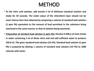 METHOD
• To the nitric acid solution, add exactly 5 ml of dithizone standard solution and
shake for 30 seconds. The violet colour of the chloroform layer should not be
more intense than that obtained by comparing a volume of standard lead solution
(1 ppm Pb) equivalent to the amount of lead permitted in the substance being
examined in the same manner as that of solution being examined.
• Preparation of standard lead solution (1 ppm Pb): Dissolve 0.400 g of lead nitrate
in water containing 2 ml of dilute nitric acid and add sufficient water to produce
250.0 ml. This gives standard lead solution (1% Pb). Standard lead solution (1 ppm
Pb) is prepared by diluting 1 volume of standard lead solution (1% Pb) to 1000
volumes with water.
 