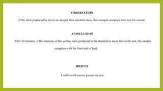OBSERVATION
If the stain produced by test is no deeper than standard stain, then sample complies limit test for arsenic.
CONCLUSION
After 40 minutes, if the intensity of the yellow stain produced in the standard is more that in the test, the sample
complies with the limit test of lead.
RESULT
Limit test of arsenic passes the test.
 