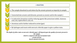 1
• REACTION:
2 • The sample dissolved in acid where by the arsenic present as impurity in sample
3 • Converted into arsenic acid (Arsenic, present as arsenic acid in the sample )
4
• Is reduced to Arsenious acid by reducing agents like potassium iodide, stannous
acid, zinc, hydrochloric acid, etc.
5 • Arsenious acid is further reduced to arsine (gas)
6
• By hydrogen and reacts with mercuric chloride paper to give a yellow stain.
The depth of yellow stain on mercuric chloride paper will depend upon the quality of arsenic present in
the sample,
which is compared with that of standard stain
produced from
known amount of arsenic.
 