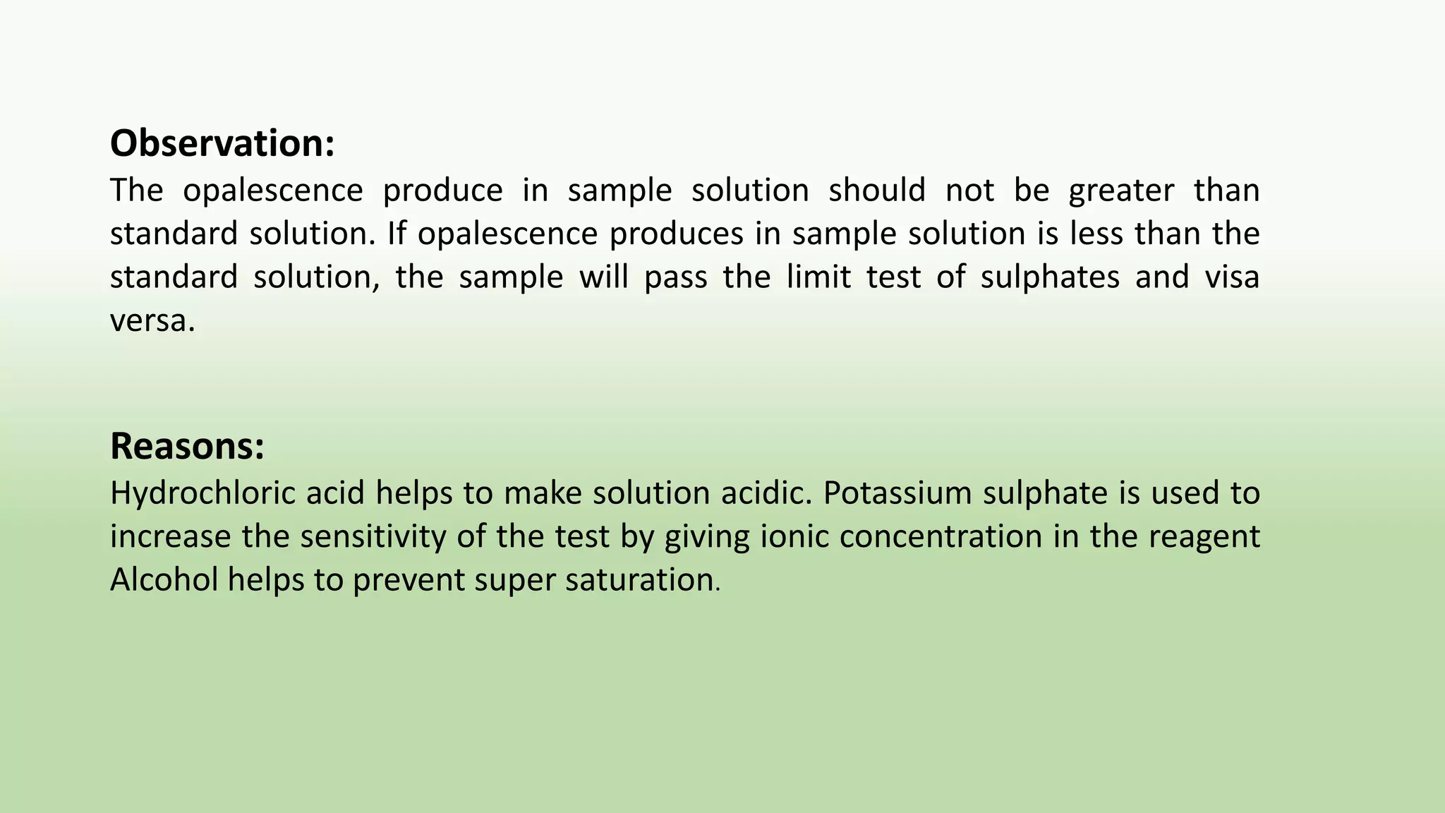 Observation:
The opalescence produce in sample solution should not be greater than
standard solution. If opalescence produces in sample solution is less than the
standard solution, the sample will pass the limit test of sulphates and visa
versa.
Reasons:
Hydrochloric acid helps to make solution acidic. Potassium sulphate is used to
increase the sensitivity of the test by giving ionic concentration in the reagent
Alcohol helps to prevent super saturation.
 
