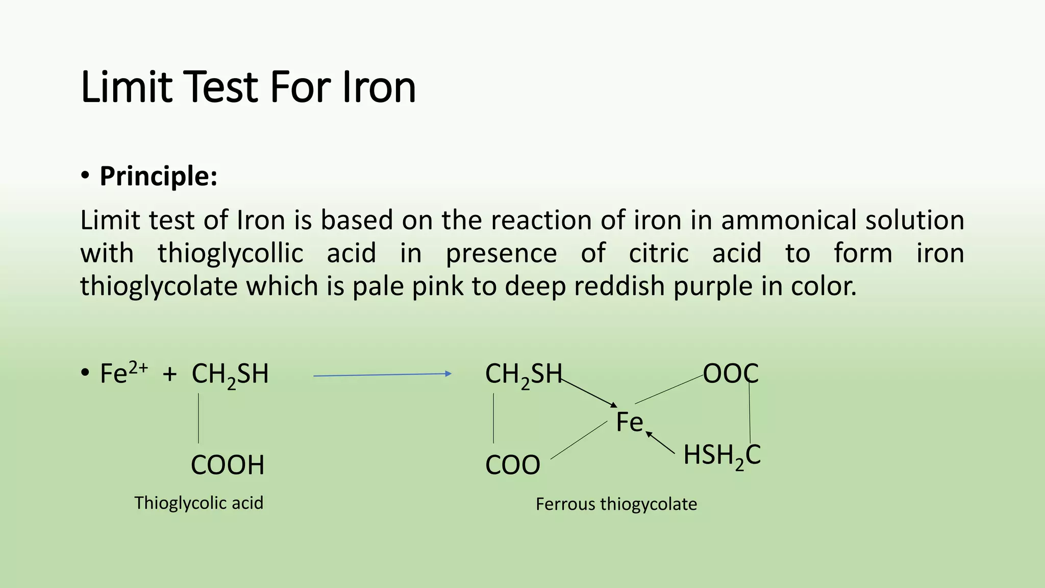 Limit Test For Iron
• Principle:
Limit test of Iron is based on the reaction of iron in ammonical solution
with thioglycollic acid in presence of citric acid to form iron
thioglycolate which is pale pink to deep reddish purple in color.
• Fe2+ + CH2SH CH2SH OOC
COOH COO
Fe
HSH2C
Thioglycolic acid Ferrous thiogycolate
 