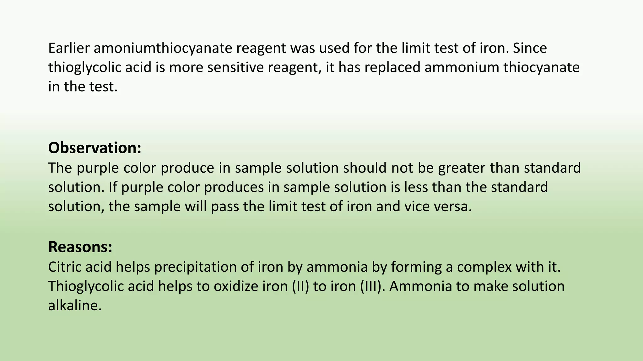 Earlier amoniumthiocyanate reagent was used for the limit test of iron. Since
thioglycolic acid is more sensitive reagent, it has replaced ammonium thiocyanate
in the test.
Observation:
The purple color produce in sample solution should not be greater than standard
solution. If purple color produces in sample solution is less than the standard
solution, the sample will pass the limit test of iron and vice versa.
Reasons:
Citric acid helps precipitation of iron by ammonia by forming a complex with it.
Thioglycolic acid helps to oxidize iron (II) to iron (III). Ammonia to make solution
alkaline.
 